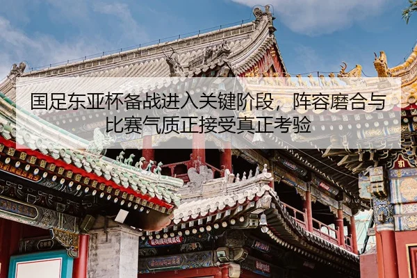 国足东亚杯备战进入关键阶段，阵容磨合与比赛气质正接受真正考验