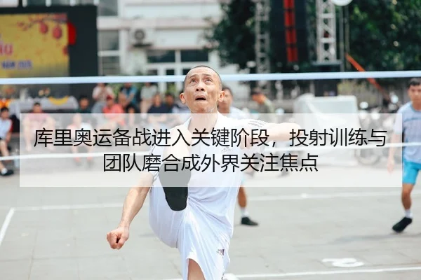 库里奥运备战进入关键阶段，投射训练与团队磨合成外界关注焦点